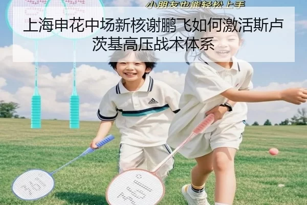 上海申花中场新核谢鹏飞如何激活斯卢茨基高压战术体系