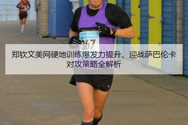 郑钦文美网硬地训练爆发力提升，迎战萨巴伦卡对攻策略全解析