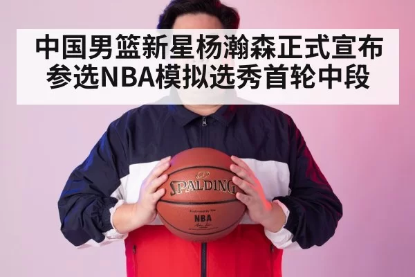 中国男篮新星杨瀚森正式宣布参选NBA模拟选秀首轮中段