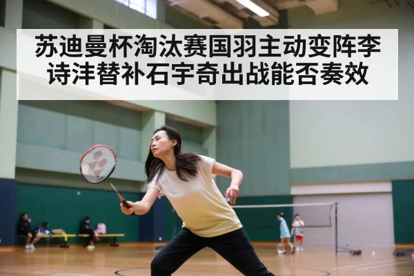 苏迪曼杯淘汰赛国羽主动变阵李诗沣替补石宇奇出战能否奏效