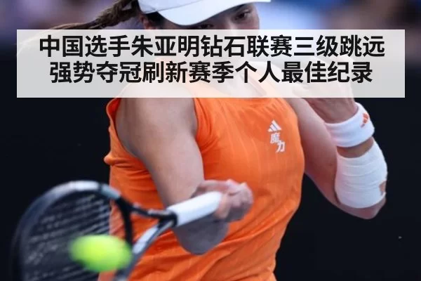 中国选手朱亚明钻石联赛三级跳远强势夺冠刷新赛季个人最佳纪录