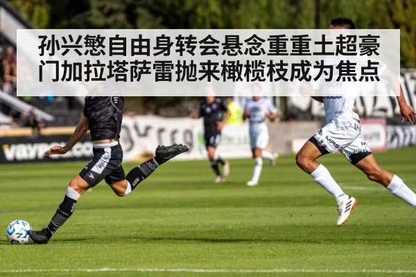孙兴慜自由身转会悬念重重土超豪门加拉塔萨雷抛来橄榄枝成为焦点