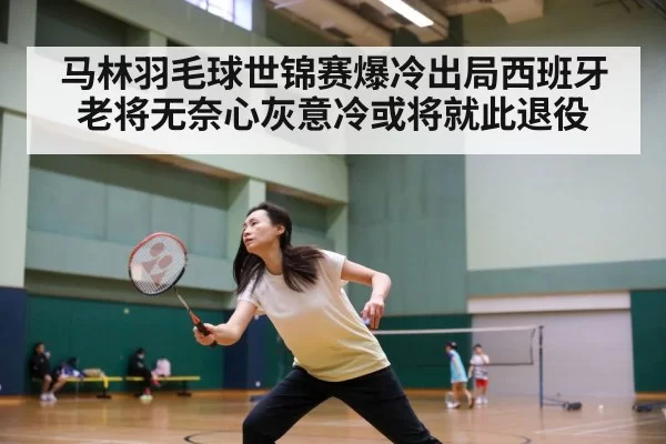 马林羽毛球世锦赛爆冷出局西班牙老将无奈心灰意冷或将就此退役