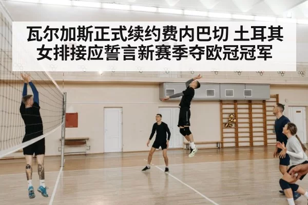 瓦尔加斯正式续约费内巴切 土耳其女排接应誓言新赛季夺欧冠冠军